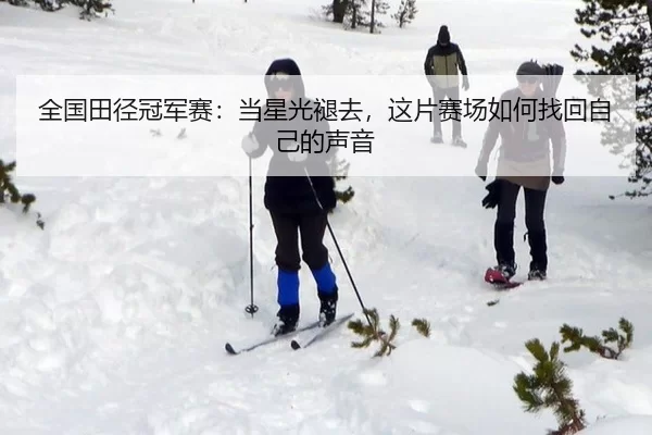 全国田径冠军赛：当星光褪去，这片赛场如何找回自己的声音